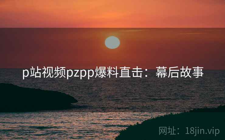 p站视频pzpp爆料直击：幕后故事
