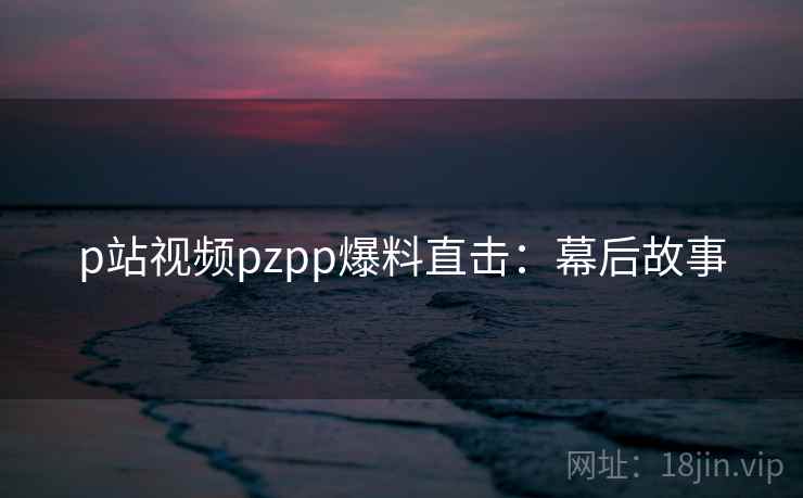 p站视频pzpp爆料直击：幕后故事