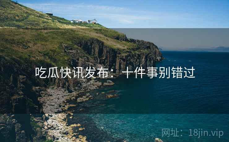 吃瓜快讯发布:十件事别错过 吃瓜快讯发布:十件事别错过