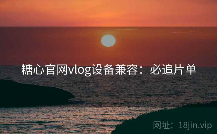 糖心官网vlog设备兼容:必追片单 糖心官网vlog设备兼容:必追片单