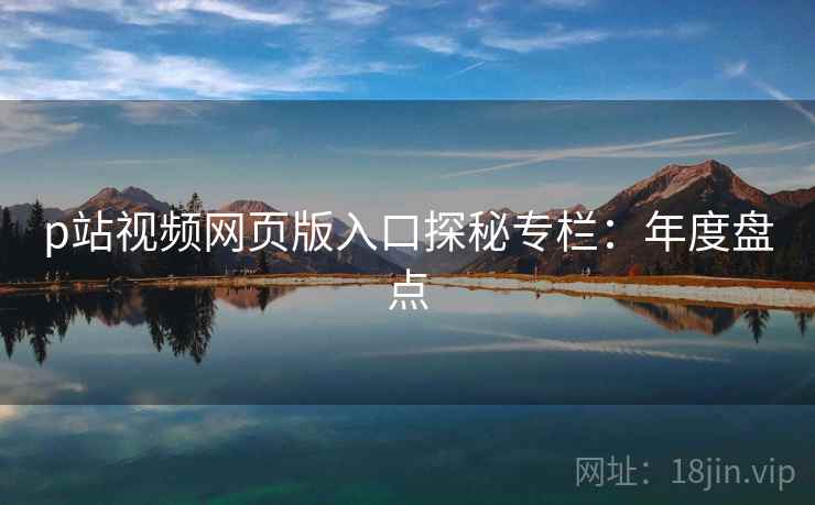 p站视频网页版入口探秘专栏：年度盘点