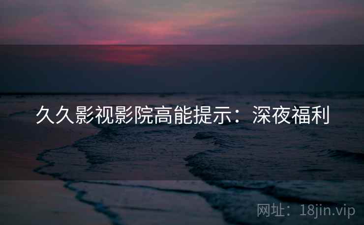 久久影视影院高能提示：深夜福利